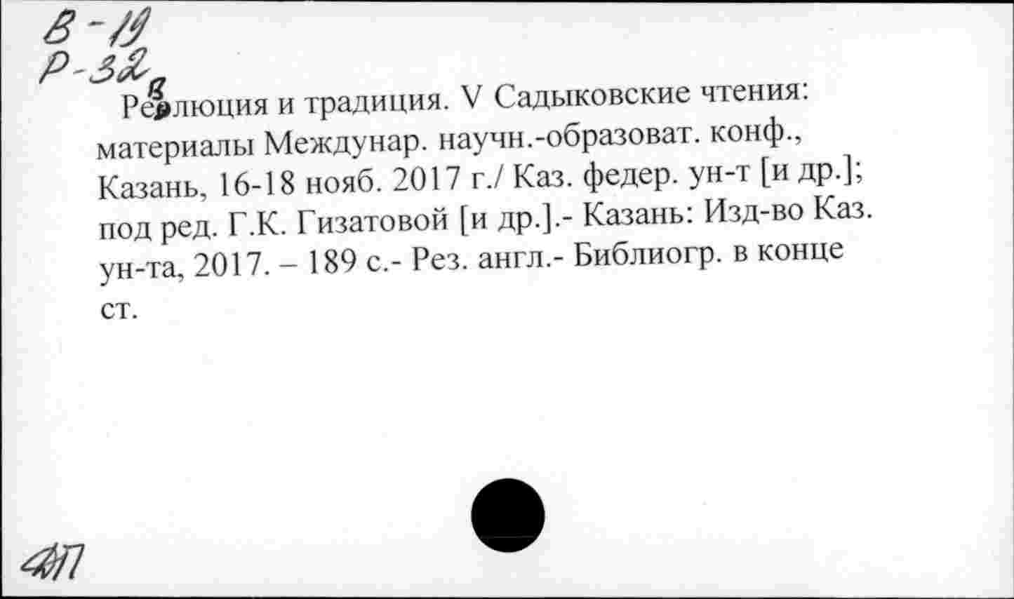 ﻿Реяпюция и традиция. V Садыковские чтения, материалы Междунар. научи.-образоват. конф., Казань, 16-18 нояб. 2017 г./ Каз. федер. ун-т [и др.], под ред. Г.К. Гизатовой [и др.].- Казань: Изд-во Каз. ун-та, 2017.- 189 с,- Рез. англ.- Библиогр. в конце